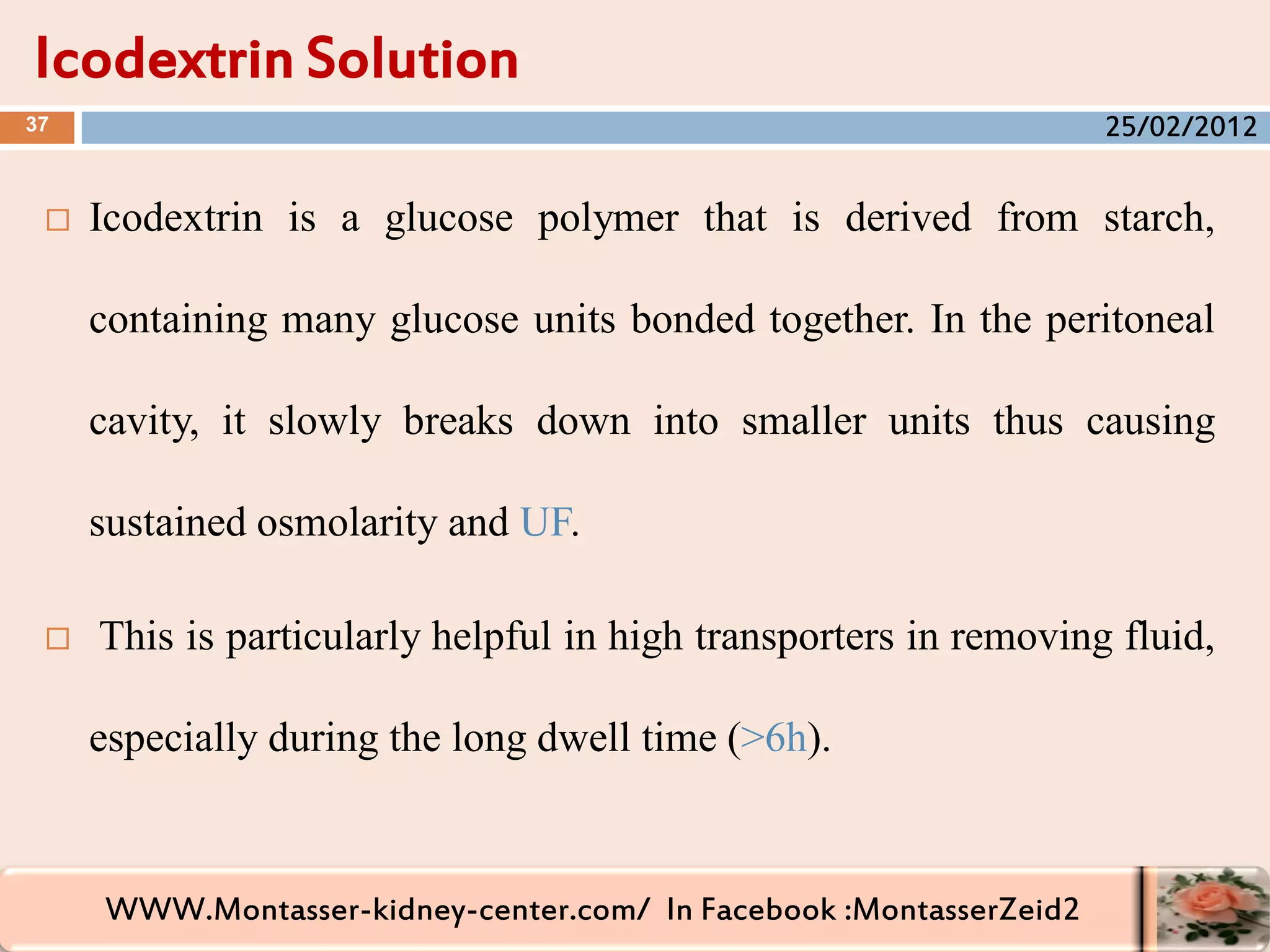 WWW.Montasser-kidney-center.com/ In Facebook :MontasserZeid2
 Icodextrin is a glucose polymer that is derived from starch,
containing many glucose units bonded together. In the peritoneal
cavity, it slowly breaks down into smaller units thus causing
sustained osmolarity and UF.
 This is particularly helpful in high transporters in removing fluid,
especially during the long dwell time (>6h).
Icodextrin Solution
37 25/02/2012
 