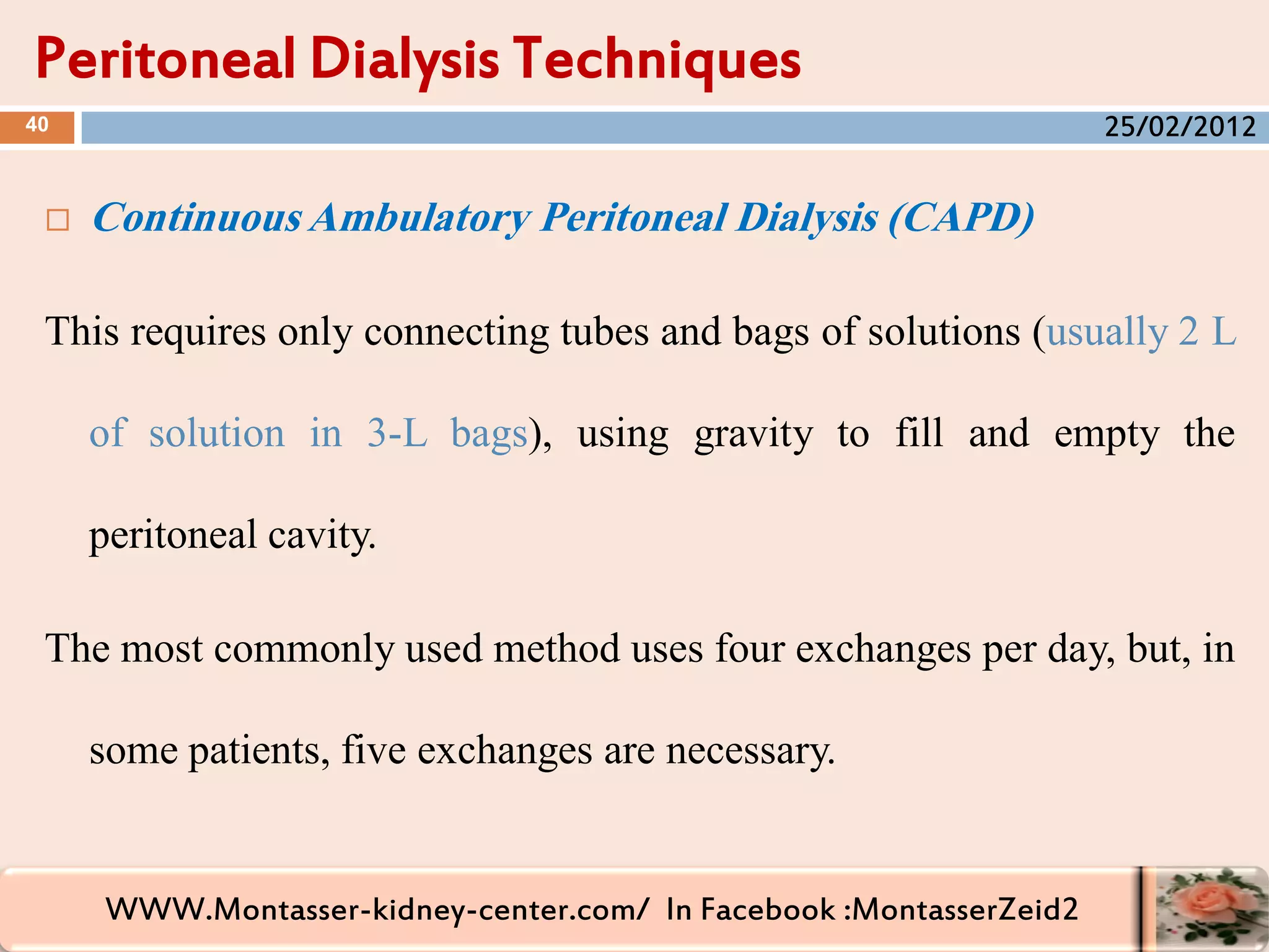 WWW.Montasser-kidney-center.com/ In Facebook :MontasserZeid2
 Continuous Ambulatory Peritoneal Dialysis (CAPD)
This requires only connecting tubes and bags of solutions (usually 2 L
of solution in 3-L bags), using gravity to fill and empty the
peritoneal cavity.
The most commonly used method uses four exchanges per day, but, in
some patients, five exchanges are necessary.
Peritoneal Dialysis Techniques
40 25/02/2012
 