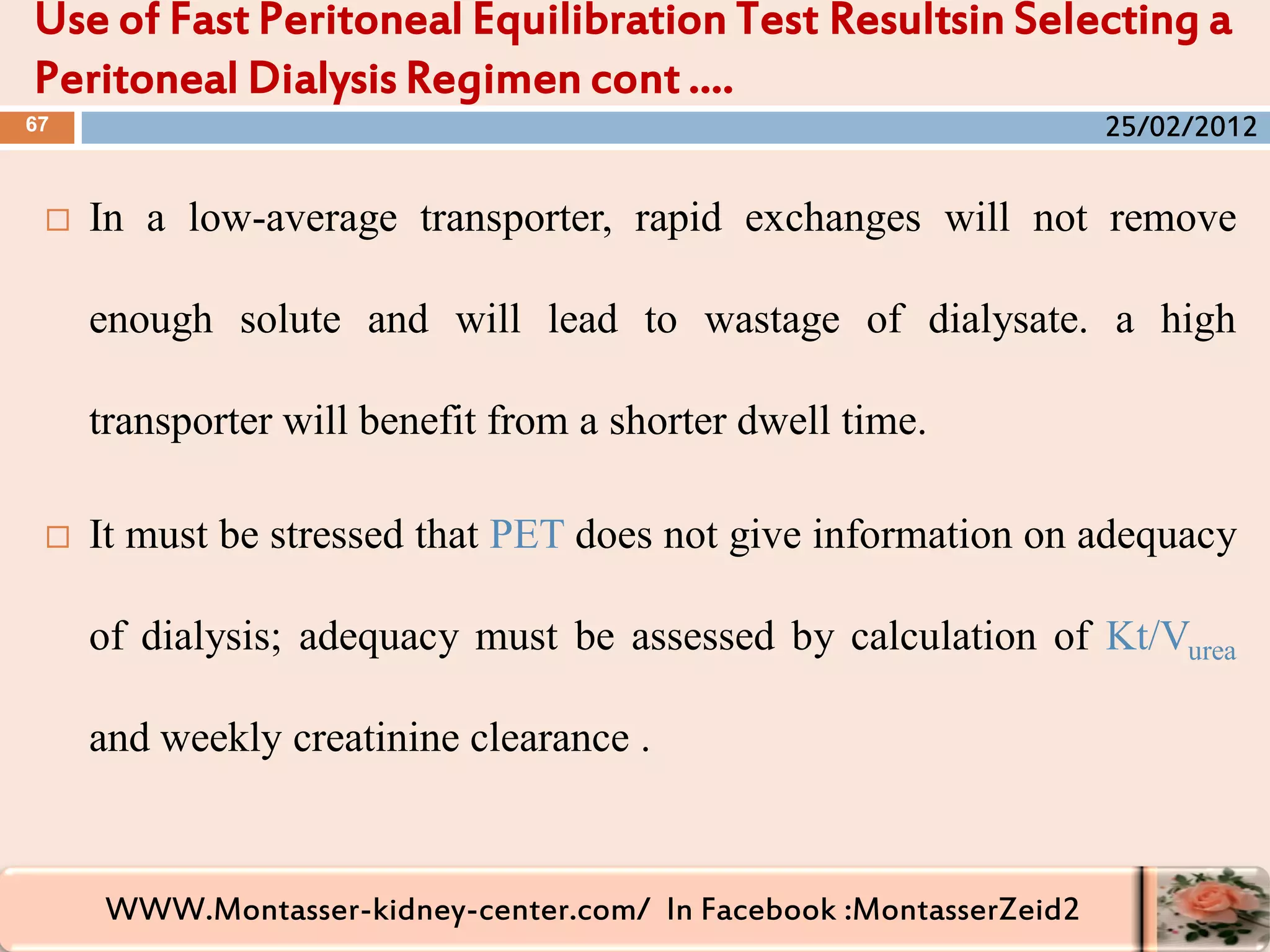 WWW.Montasser-kidney-center.com/ In Facebook :MontasserZeid2
 In a low-average transporter, rapid exchanges will not remove
enough solute and will lead to wastage of dialysate. a high
transporter will benefit from a shorter dwell time.
 It must be stressed that PET does not give information on adequacy
of dialysis; adequacy must be assessed by calculation of Kt/Vurea
and weekly creatinine clearance .
Use of Fast Peritoneal Equilibration Test Resultsin Selecting a
Peritoneal Dialysis Regimen cont ….
67 25/02/2012
 