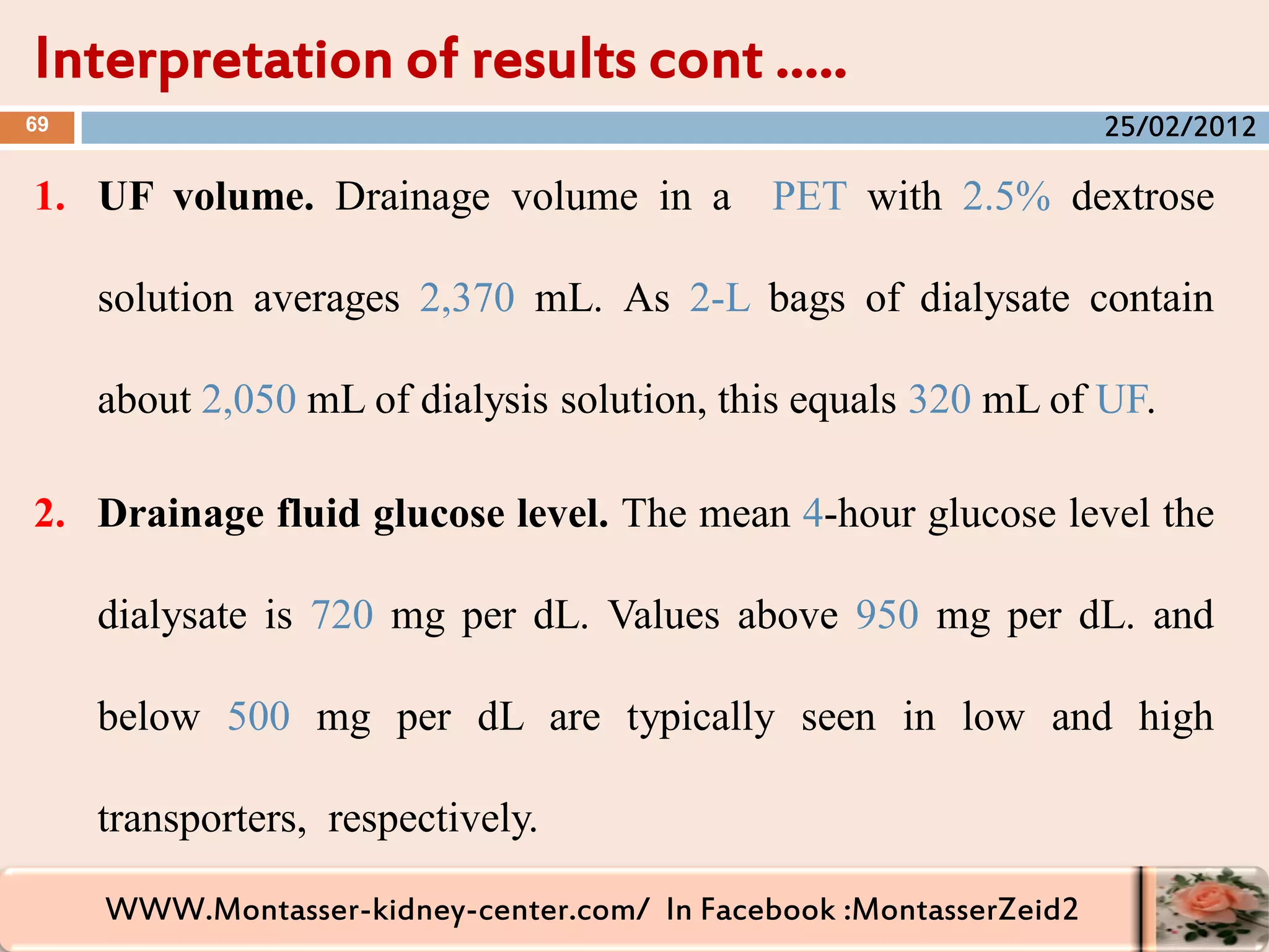 WWW.Montasser-kidney-center.com/ In Facebook :MontasserZeid2
1. UF volume. Drainage volume in a PET with 2.5% dextrose
solution averages 2,370 mL. As 2-L bags of dialysate contain
about 2,050 mL of dialysis solution, this equals 320 mL of UF.
2. Drainage fluid glucose level. The mean 4-hour glucose level the
dialysate is 720 mg per dL. Values above 950 mg per dL. and
below 500 mg per dL are typically seen in low and high
transporters, respectively.
Interpretation of results cont …..
69 25/02/2012
 