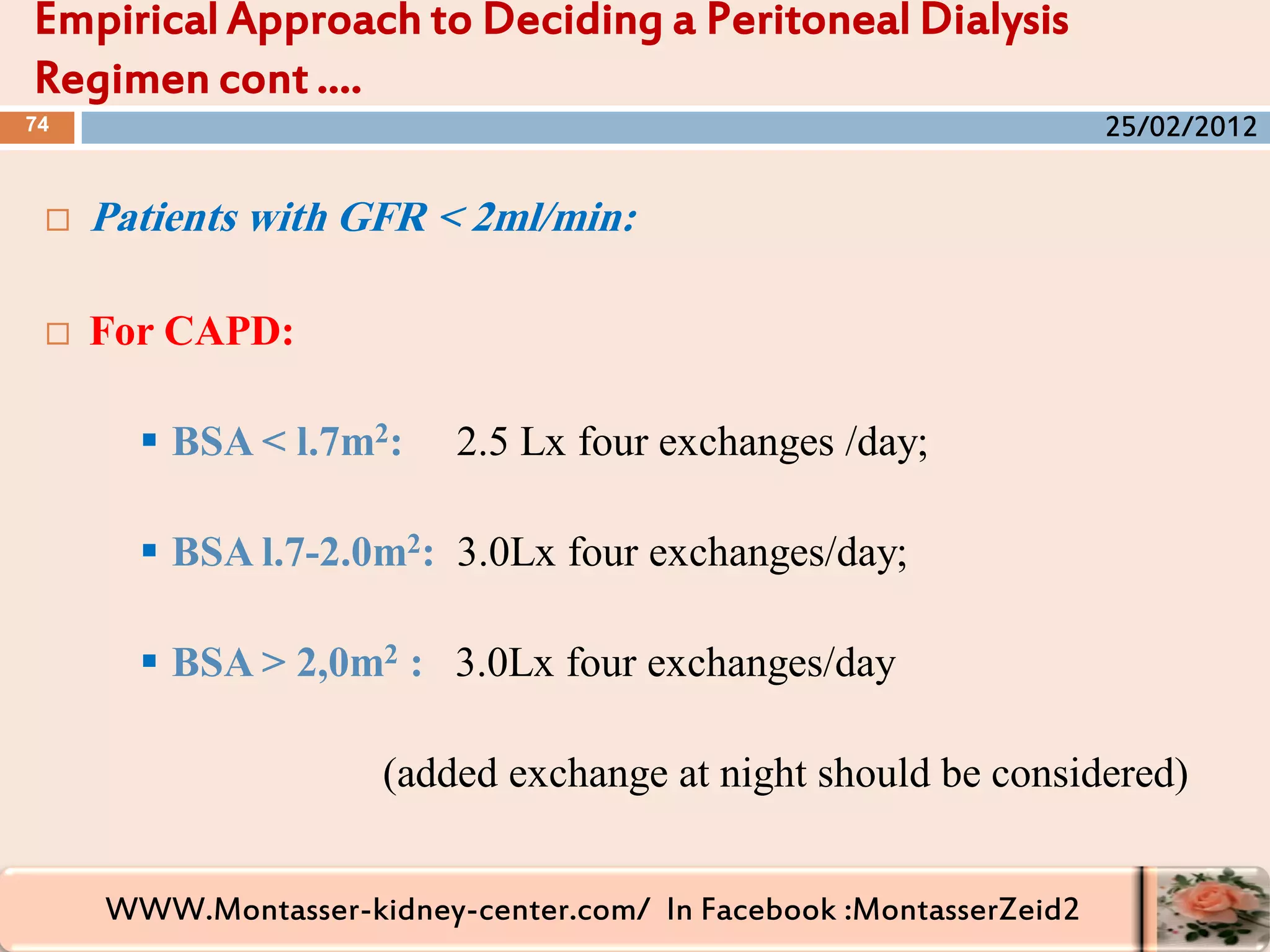WWW.Montasser-kidney-center.com/ In Facebook :MontasserZeid2
 Patients with GFR < 2ml/min:
 For CAPD:
 BSA < l.7m2: 2.5 Lx four exchanges /day;
 BSA l.7-2.0m2: 3.0Lx four exchanges/day;
 BSA > 2,0m2 : 3.0Lx four exchanges/day
(added exchange at night should be considered)
Empirical Approach to Deciding a Peritoneal Dialysis
Regimen cont ….
74 25/02/2012
 