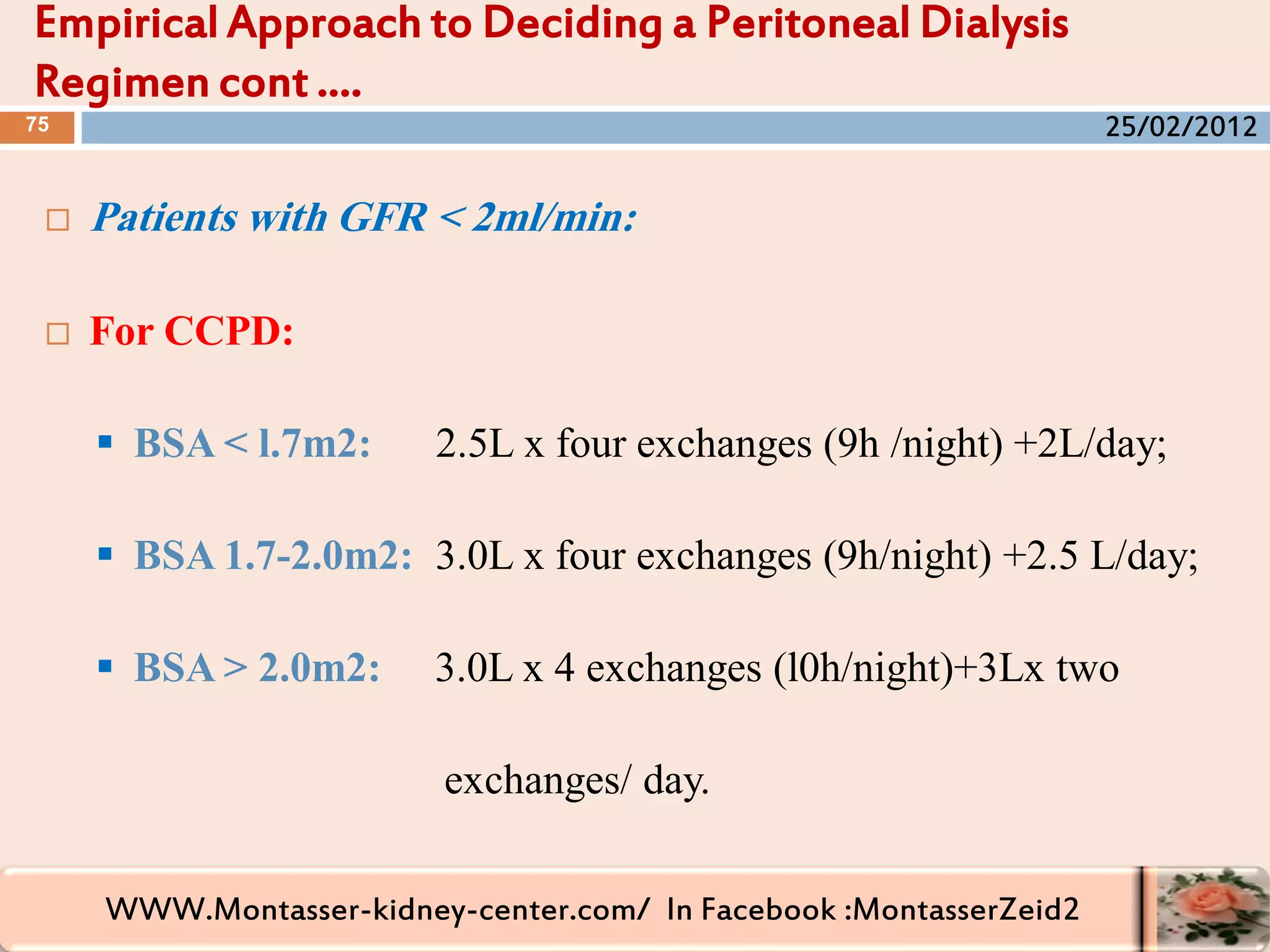 WWW.Montasser-kidney-center.com/ In Facebook :MontasserZeid2
 Patients with GFR < 2ml/min:
 For CCPD:
 BSA < l.7m2: 2.5L x four exchanges (9h /night) +2L/day;
 BSA 1.7-2.0m2: 3.0L x four exchanges (9h/night) +2.5 L/day;
 BSA > 2.0m2: 3.0L x 4 exchanges (l0h/night)+3Lx two
exchanges/ day.
Empirical Approach to Deciding a Peritoneal Dialysis
Regimen cont ….
75 25/02/2012
 