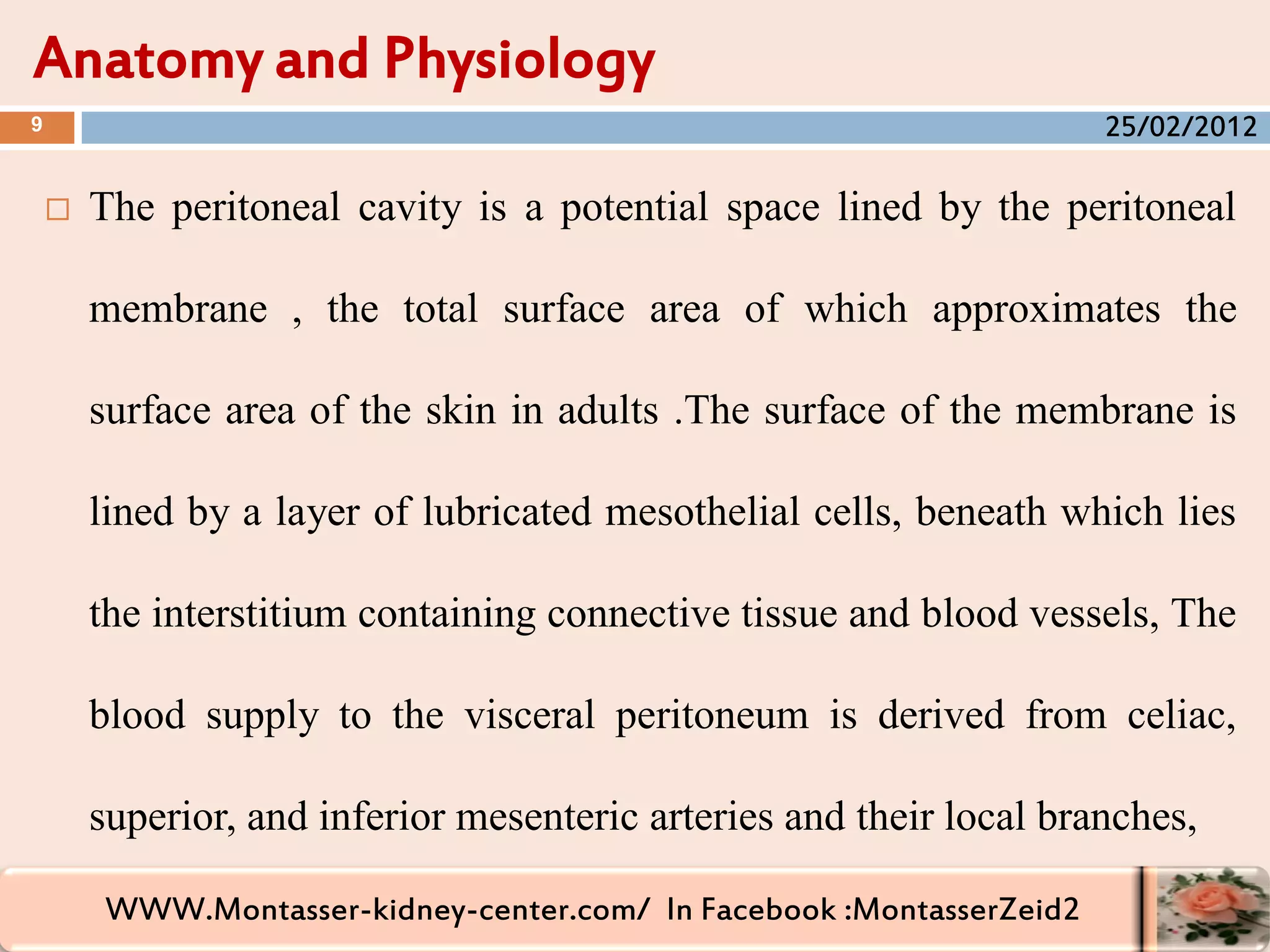 WWW.Montasser-kidney-center.com/ In Facebook :MontasserZeid2
 The peritoneal cavity is a potential space lined by the peritoneal
membrane , the total surface area of which approximates the
surface area of the skin in adults .The surface of the membrane is
lined by a layer of lubricated mesothelial cells, beneath which lies
the interstitium containing connective tissue and blood vessels, The
blood supply to the visceral peritoneum is derived from celiac,
superior, and inferior mesenteric arteries and their local branches,
Anatomy and Physiology
9 25/02/2012
 