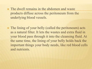  The dwell remains in the abdomen and waste
products diffuse across the peritoneum from the
underlying blood vessels.
 The lining of your belly (called the peritoneum) acts
as a natural filter. It lets the wastes and extra fluid in
your blood pass through it into the cleansing fluid. At
the same time, the lining of your belly holds back the
important things your body needs, like red blood cells
and nutrients.
 