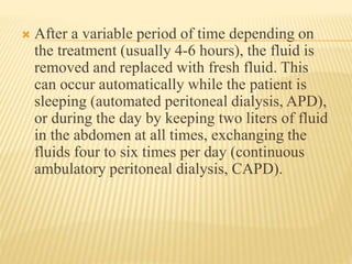  After a variable period of time depending on
the treatment (usually 4-6 hours), the fluid is
removed and replaced with fresh fluid. This
can occur automatically while the patient is
sleeping (automated peritoneal dialysis, APD),
or during the day by keeping two liters of fluid
in the abdomen at all times, exchanging the
fluids four to six times per day (continuous
ambulatory peritoneal dialysis, CAPD).
 