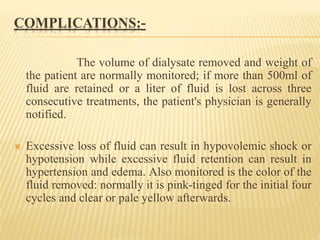 COMPLICATIONS:-
The volume of dialysate removed and weight of
the patient are normally monitored; if more than 500ml of
fluid are retained or a liter of fluid is lost across three
consecutive treatments, the patient's physician is generally
notified.
 Excessive loss of fluid can result in hypovolemic shock or
hypotension while excessive fluid retention can result in
hypertension and edema. Also monitored is the color of the
fluid removed: normally it is pink-tinged for the initial four
cycles and clear or pale yellow afterwards.
 