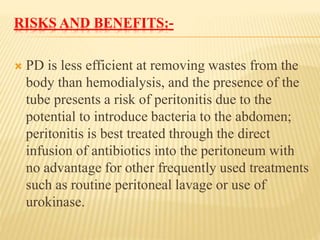 RISKS AND BENEFITS:-
 PD is less efficient at removing wastes from the
body than hemodialysis, and the presence of the
tube presents a risk of peritonitis due to the
potential to introduce bacteria to the abdomen;
peritonitis is best treated through the direct
infusion of antibiotics into the peritoneum with
no advantage for other frequently used treatments
such as routine peritoneal lavage or use of
urokinase.
 