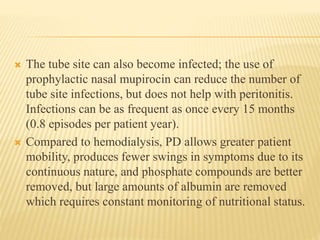  The tube site can also become infected; the use of
prophylactic nasal mupirocin can reduce the number of
tube site infections, but does not help with peritonitis.
Infections can be as frequent as once every 15 months
(0.8 episodes per patient year).
 Compared to hemodialysis, PD allows greater patient
mobility, produces fewer swings in symptoms due to its
continuous nature, and phosphate compounds are better
removed, but large amounts of albumin are removed
which requires constant monitoring of nutritional status.
 