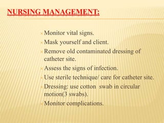 NURSING MANAGEMENT:
 Monitor vital signs.
 Mask yourself and client.
 Remove old contaminated dressing of
catheter site.
 Assess the signs of infection.
 Use sterile technique/ care for catheter site.
 Dressing: use cotton swab in circular
motion(3 swabs).
 Monitor complications.
 