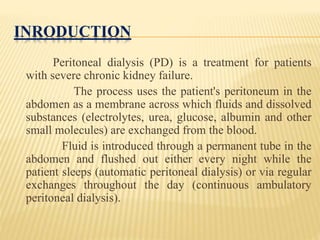 INRODUCTION
Peritoneal dialysis (PD) is a treatment for patients
with severe chronic kidney failure.
The process uses the patient's peritoneum in the
abdomen as a membrane across which fluids and dissolved
substances (electrolytes, urea, glucose, albumin and other
small molecules) are exchanged from the blood.
Fluid is introduced through a permanent tube in the
abdomen and flushed out either every night while the
patient sleeps (automatic peritoneal dialysis) or via regular
exchanges throughout the day (continuous ambulatory
peritoneal dialysis).
 