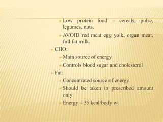  Low protein food – cereals, pulse,
legumes, nuts.
 AVOID red meat egg yolk, organ meat,
full fat milk.
 CHO:
 Main source of energy
 Controls blood sugar and cholesterol
 Fat:
 Concentrated source of energy
 Should be taken in prescribed amount
only
 Energy – 35 kcal/body wt
 