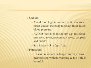  Sodium:
 Avoid food high in sodium as it increases
thrist, causes the body to retain fluid, raises
blood pressure.
 AVOID food high in sodium e.g. fast food,
preserved meat, processed cheese, pappads
and pickles.
 Salt intake – 3 to 5gm /day
 Potassium:
 Excess potassium is dangerous may cause
heart to stop without warning & too little is
harmful.
 