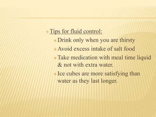  Tips for fluid control:
 Drink only when you are thirsty
 Avoid excess intake of salt food
 Take medication with meal time liquid
& not with extra water.
 Ice cubes are more satisfying than
water as they last longer.
 
