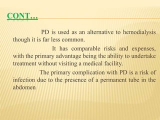 CONT…
PD is used as an alternative to hemodialysis
though it is far less common.
It has comparable risks and expenses,
with the primary advantage being the ability to undertake
treatment without visiting a medical facility.
The primary complication with PD is a risk of
infection due to the presence of a permanent tube in the
abdomen
 