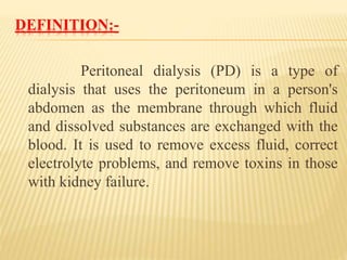 DEFINITION:-
Peritoneal dialysis (PD) is a type of
dialysis that uses the peritoneum in a person's
abdomen as the membrane through which fluid
and dissolved substances are exchanged with the
blood. It is used to remove excess fluid, correct
electrolyte problems, and remove toxins in those
with kidney failure.
 