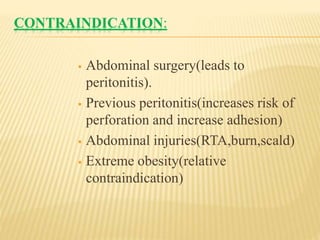 CONTRAINDICATION:
 Abdominal surgery(leads to
peritonitis).
 Previous peritonitis(increases risk of
perforation and increase adhesion)
 Abdominal injuries(RTA,burn,scald)
 Extreme obesity(relative
contraindication)
 