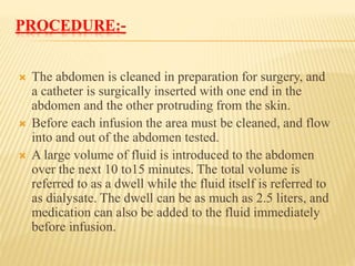 PROCEDURE:-
 The abdomen is cleaned in preparation for surgery, and
a catheter is surgically inserted with one end in the
abdomen and the other protruding from the skin.
 Before each infusion the area must be cleaned, and flow
into and out of the abdomen tested.
 A large volume of fluid is introduced to the abdomen
over the next 10 to15 minutes. The total volume is
referred to as a dwell while the fluid itself is referred to
as dialysate. The dwell can be as much as 2.5 liters, and
medication can also be added to the fluid immediately
before infusion.
 