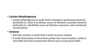 • Lactate dehydrogenase
• Lactate dehydrogenase in ascitic fluid is elevated in spontaneous bacterial
peritonitis (i.e. there is no obvious source of infection), secondary bacterial
peritonitis (i.e. identifiable source of infection is present), and in peritoneal
carcinomatosis
• Amylase
• Normally, amylase in ascitic fluid is similar to serum amylase
• If ascitic fluid amylase is three times greater than serum amylase, ascites is
most likely to be due to pancreatic disease such as acute pancreatitis
 