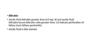 • Bilirubin
• Ascitic fluid bilirubin greater than 6.0 mg/ dl and ascitic fluid
bilirubin/serum bilirubin ratio greater than 1.0 indicate perforation of
biliary tract (biliary peritonitis)
• Ascitic fluid is bile-stained
 