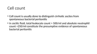 Cell count
• Cell count is usually done to distinguish cirrhotic ascites from
spontaneous bacterial peritonitis
• In ascitic fluid, total leukocyte count > 500/ml and absolute neutrophil
count >250/ml constitute the presumptive evidence of spontaneous
bacterial peritonitis
 