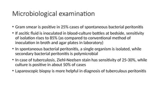 Microbiological examination
• Gram smear is positive in 25% cases of spontaneous bacterial peritonitis
• If ascitic fluid is inoculated in blood-culture bottles at bedside, sensitivity
of isolation rises to 85% (as compared to conventional method of
inoculation in broth and agar plates in laboratory)
• In spontaneous bacterial peritonitis, a single organism is isolated, while
secondary bacterial peritonitis is polymicrobial
• In case of tuberculosis, Ziehl-Neelsen stain has sensitivity of 25-30%, while
culture is positive in about 50% of cases
• Laparoscopic biopsy is more helpful in diagnosis of tuberculous peritonitis
 