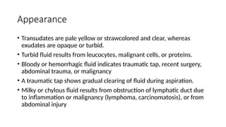Appearance
• Transudates are pale yellow or strawcolored and clear, whereas
exudates are opaque or turbid.
• Turbid fluid results from leucocytes, malignant cells, or proteins.
• Bloody or hemorrhagic fluid indicates traumatic tap, recent surgery,
abdominal trauma, or malignancy
• A traumatic tap shows gradual clearing of fluid during aspiration.
• Milky or chylous fluid results from obstruction of lymphatic duct due
to inflammation or malignancy (lymphoma, carcinomatosis), or from
abdominal injury
 