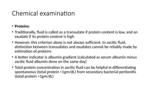 Chemical examination
• Proteins:
• Traditionally, fluid is called as a transudate if protein content is low, and an
exudate if its protein content is high
• However, this criterion alone is not always sufficient. In ascitic fluid,
distinction between transudates and exudates cannot be reliably made by
estimation of proteins
• A better indicator is albumin gradient (calculated as serum albumin minus
ascitic fluid albumin done on the same day)
• Total protein concentration in ascitic fluid can be helpful in differentiating
spontaneous (total protein <1gm/dL) from secondary bacterial peritonitis
(total protein >1gm/dL)
 