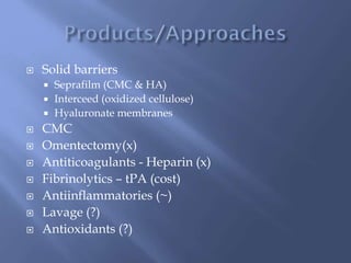  Solid barriers
 Seprafilm (CMC & HA)
 Interceed (oxidized cellulose)
 Hyaluronate membranes
 CMC
 Omentectomy(x)
 Antiticoagulants - Heparin (x)
 Fibrinolytics – tPA (cost)
 Antiinflammatories (~)
 Lavage (?)
 Antioxidants (?)
 