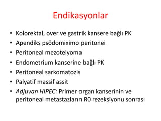 Endikasyonlar 
• Kolorektal, over ve gastrik kansere bağlı PK 
• Apendiks psödomiximo peritonei 
• Peritoneal mezotelyoma 
• Endometrium kanserine bağlı PK 
• Peritoneal sarkomatozis 
• Palyatif massif assit 
• Adjuvan HIPEC: Primer organ kanserinin ve 
peritoneal metastazların R0 rezeksiyonu sonrası 
 