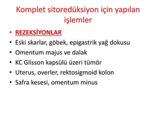 Komplet sitoredüksiyon için yapılan 
işlemler 
• REZEKSİYONLAR 
• Eski skarlar, göbek, epigastrik yağ dokusu 
• Omentum majus ve dalak 
• KC Glisson kapsülü üzeri tümör 
• Uterus, overler, rektosigmoid kolon 
• Safra kesesi, omentum minus 
 
