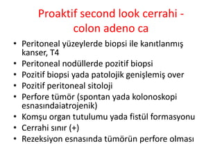 Proaktif second look cerrahi - 
colon adeno ca 
• Peritoneal yüzeylerde biopsi ile kanıtlanmış 
kanser, T4 
• Peritoneal nodüllerde pozitif biopsi 
• Pozitif biopsi yada patolojik genişlemiş over 
• Pozitif peritoneal sitoloji 
• Perfore tümör (spontan yada kolonoskopi 
esnasındaiatrojenik) 
• Komşu organ tutulumu yada fistül formasyonu 
• Cerrahi sınır (+) 
• Rezeksiyon esnasında tümörün perfore olması 
 