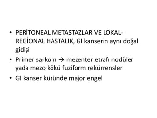 • PERİTONEAL METASTAZLAR VE LOKAL-REGİONAL 
HASTALIK, GI kanserin aynı doğal 
gidişi 
• Primer sarkom → mezenter etrafı nodüler 
yada mezo kökü fuziform rekürrensler 
• GI kanser küründe major engel 
 