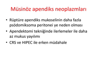 Müsinöz apendiks neoplazmları 
• Rüptüre apendiks mukoselinin daha fazla 
psödomiksoma peritonei ye neden olması 
• Apendektomi tekniğinde ilerlemeler ile daha 
az mukus yayılımı 
• CRS ve HIPEC ile erken müdahale 
 
