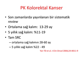 PK Kolorektal Kanser 
• Son zamanlarda yayınlanan bir sistematik 
review 
• Ortalama sağ kalım: 13-29 ay 
• 5 yıllık sağ kalım: %11-19 
• Tam SRC 
– ortalama sağ kalımın 28-60 ay 
– 5 yıllık sağ kalım %22 - 49 
Yan TD et al. J Clin Oncol 2006;24:4011-9 
 