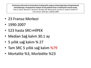 Peritoneal colorectal carcinomatosis treated with surgery and perioperative intraperitoneal 
chemotherapy: retrospective analysis of 523 patients from a multicentric French study. 
Elias D, Gilly F, Boutitie F, Quenet F, Bereder JM, Mansvelt B, Lorimier G, Dubè P, Glehen O 
J Clin Oncol. 2010 Apr 1;28(10):1808 
• 23 Fransız Merkezi 
• 1990-2007 
• 523 hasta SRC+HİPEK 
• Median Sağ kalım 30.1 ay 
• 5 yıllık sağ kalım % 27 
• Tam SRC 5 yıllık sağ kalım %79 
• Mortalite %3, Morbidite %23 
 