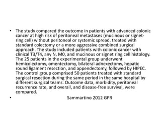 • The study compared the outcome in patients with advanced colonic 
cancer at high risk of peritoneal metastases (mucinous or signet-ring 
cell) without peritoneal or systemic spread, treated with 
standard colectomy or a more aggressive combined surgical 
approach. The study included patients with colonic cancer with 
clinical T3/T4, any N, M0, and mucinous or signet ring cell histology. 
The 25 patients in the experimental group underwent 
hemicolectomy, omentectomy, bilateral adnexectomy, hepatic 
round ligament resection, and appendectomy, followed by HIPEC. 
The control group comprised 50 patients treated with standard 
surgical resection during the same period in the same hospital by 
different surgical teams. Outcome data, morbidity, peritoneal 
recurrence rate, and overall, and disease-free survival, were 
compared. 
• Sammartino 2012 GPR 
 