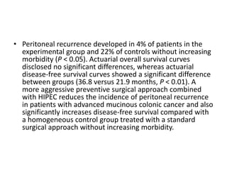 • Peritoneal recurrence developed in 4% of patients in the 
experimental group and 22% of controls without increasing 
morbidity (P < 0.05). Actuarial overall survival curves 
disclosed no significant differences, whereas actuarial 
disease-free survival curves showed a significant difference 
between groups (36.8 versus 21.9 months, P < 0.01). A 
more aggressive preventive surgical approach combined 
with HIPEC reduces the incidence of peritoneal recurrence 
in patients with advanced mucinous colonic cancer and also 
significantly increases disease-free survival compared with 
a homogeneous control group treated with a standard 
surgical approach without increasing morbidity. 
 