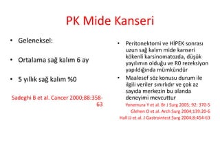 PK Mide Kanseri 
• Peritonektomi ve HİPEK sonrası 
uzun sağ kalım mide kanseri 
kökenli karsinomatozda, düşük 
yayılımın olduğu ve R0 rezeksiyon 
yapıldığında mümkündür 
• Maalesef söz konusu durum ile 
ilgili veriler sınırlıdır ve çok az 
sayıda merkezin bu alanda 
deneyimi mevcuttur 
Yonemura Y et al. Br J Surg 2005; 92: 370-5 
Glehen O et al. Arch Surg 2004;139:20-6 
Hall JJ et al. J Gastrointest Surg 2004;8:454-63 
• Geleneksel: 
• Ortalama sağ kalım 6 ay 
• 5 yıllık sağ kalım %0 
Sadeghi B et al. Cancer 2000;88:358- 
63 
 