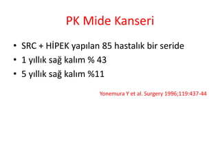 PK Mide Kanseri 
• SRC + HİPEK yapılan 85 hastalık bir seride 
• 1 yıllık sağ kalım % 43 
• 5 yıllık sağ kalım %11 
Yonemura Y et al. Surgery 1996;119:437-44 
 