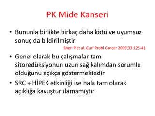 PK Mide Kanseri 
• Bununla birlikte birkaç daha kötü ve uyumsuz 
sonuç da bildirilmiştir 
Shen P et al. Curr Probl Cancer 2009;33:125-41 
• Genel olarak bu çalışmalar tam 
sitoredüksiyonun uzun sağ kalımdan sorumlu 
olduğunu açıkça göstermektedir 
• SRC + HİPEK etkinliği ise hala tam olarak 
açıklığa kavuşturulamamıştır 
 