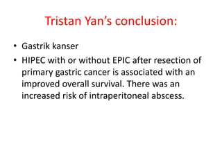 Tristan Yan’s conclusion: 
• Gastrik kanser 
• HIPEC with or without EPIC after resection of 
primary gastric cancer is associated with an 
improved overall survival. There was an 
increased risk of intraperitoneal abscess. 
 