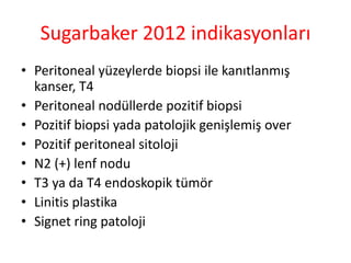 Sugarbaker 2012 indikasyonları 
• Peritoneal yüzeylerde biopsi ile kanıtlanmış 
kanser, T4 
• Peritoneal nodüllerde pozitif biopsi 
• Pozitif biopsi yada patolojik genişlemiş over 
• Pozitif peritoneal sitoloji 
• N2 (+) lenf nodu 
• T3 ya da T4 endoskopik tümör 
• Linitis plastika 
• Signet ring patoloji 
 