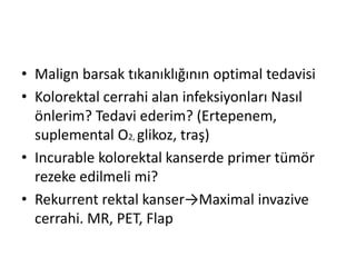 • Malign barsak tıkanıklığının optimal tedavisi 
• Kolorektal cerrahi alan infeksiyonları Nasıl 
önlerim? Tedavi ederim? (Ertepenem, 
suplemental O2, glikoz, traş) 
• Incurable kolorektal kanserde primer tümör 
rezeke edilmeli mi? 
• Rekurrent rektal kanser→Maximal invazive 
cerrahi. MR, PET, Flap 
 