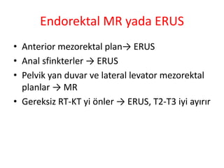 Endorektal MR yada ERUS 
• Anterior mezorektal plan→ ERUS 
• Anal sfinkterler → ERUS 
• Pelvik yan duvar ve lateral levator mezorektal 
planlar → MR 
• Gereksiz RT-KT yi önler → ERUS, T2-T3 iyi ayırır 
 