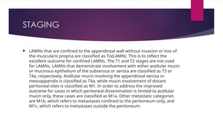 STAGING
 LAMNs that are confined to the appendiceal wall without invasion or loss of
the muscularis propria are classified as Tis(LAMN). This is to reflect the
excellent outcome for confined LAMNs. The T1 and T2 stages are not used
for LAMNs. LAMNs that demonstrate involvement with either acellular mucin
or mucinous epithelium of the subserosa or serosa are classified as T3 or
T4a, respectively. Acellular mucin involving the appendiceal serosa or
mesoappendix is classified as T4a, while mucin involvement of distant
peritoneal sites is classified as M1. In order to address the improved
outcome for cases in which peritoneal dissemination is limited to acellular
mucin only, these cases are classified as M1a. Other metastatic categories
are M1b, which refers to metastases confined to the peritoneum only, and
M1c, which refers to metastases outside the peritoneum.
 