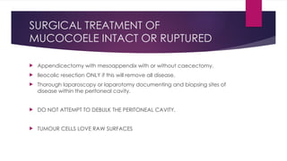 SURGICAL TREATMENT OF
MUCOCOELE INTACT OR RUPTURED
 Appendicectomy with mesoappendix with or without caecectomy.
 Ileocolic resection ONLY if this will remove all disease.
 Thorough laparoscopy or laparotomy documenting and biopsing sites of
disease within the peritoneal cavity.
 DO NOT ATTEMPT TO DEBULK THE PERITONEAL CAVITY.
 TUMOUR CELLS LOVE RAW SURFACES
 