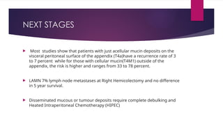 NEXT STAGES
 Most studies show that patients with just acellular mucin deposits on the
visceral peritoneal surface of the appendix (T4a)have a recurrence rate of 3
to 7 percent while for those with cellular mucin(T4M1) outside of the
appendix, the risk is higher and ranges from 33 to 78 percent.
 LAMN 7% lymph node metastases at Right Hemicolectomy and no difference
in 5 year survival.
 Disseminated mucous or tumour deposits require complete debulking and
Heated Intraperitoneal Chemotherapy (HIPEC)
 