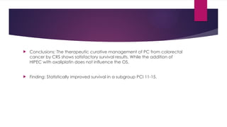  Conclusions: The therapeutic curative management of PC from colorectal
cancer by CRS shows satisfactory survival results. While the addition of
HIPEC with oxaliplatin does not influence the OS.
 Finding: Statistically improved survival in a subgroup PCI 11-15.
 