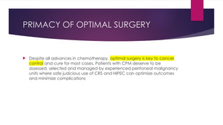 PRIMACY OF OPTIMAL SURGERY
 Despite all advances in chemotherapy, optimal surgery is key to cancer
control and cure for most cases. Patients with CPM deserve to be
assessed, selected and managed by experienced peritoneal malignancy
units where safe judicious use of CRS and HIPEC can optimize outcomes
and minimize complications
 