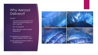 Why Aerosol
Delivery?
Liquids:
 Occupy the lower part of a
space corresponding to its
own volume
 Do not expand
 Flow along a path of least
resistance
An aerosol is a suspension of
liquid droplets within a gas
A gas expands evenly within a
closed space
 